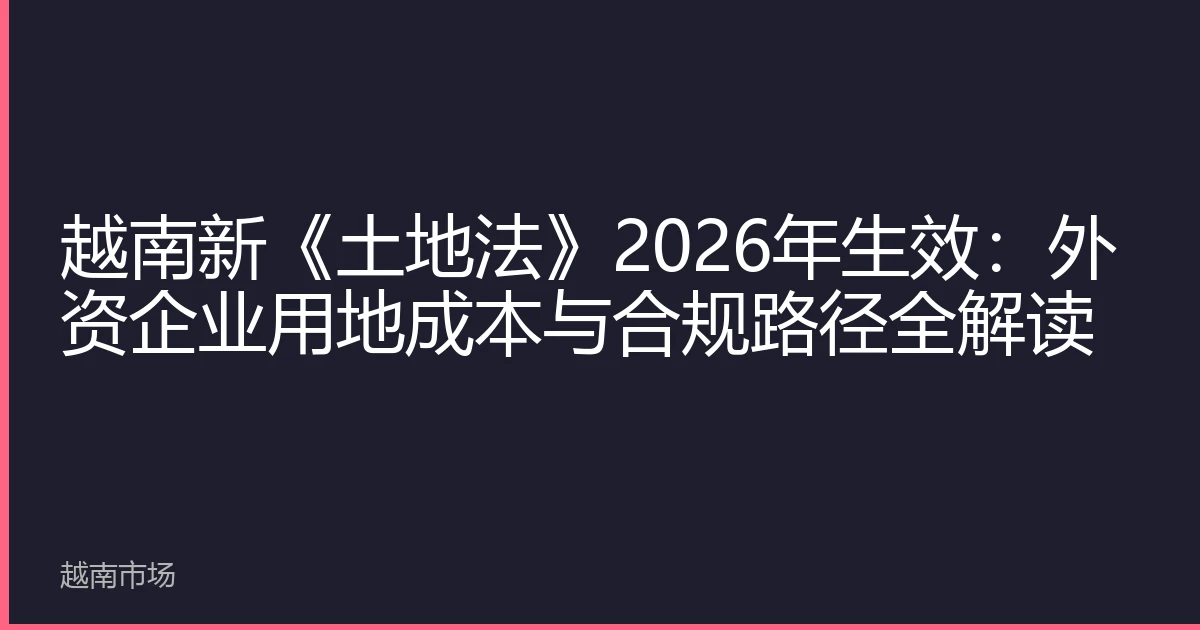 越南新《土地法》2026年生效：外资企业用地成本与合规路径全解读
